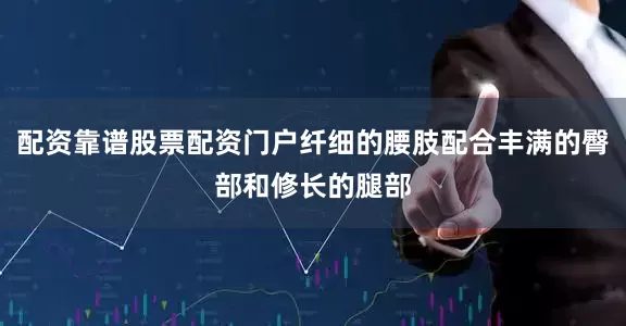 配资靠谱股票配资门户纤细的腰肢配合丰满的臀部和修长的腿部