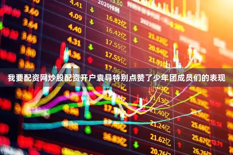 我要配资网炒股配资开户袁导特别点赞了少年团成员们的表现