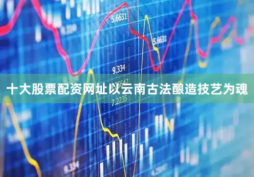 十大股票配资网址以云南古法酿造技艺为魂