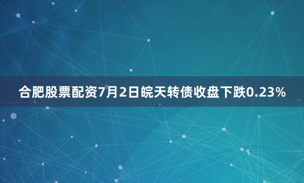 合肥股票配资7月2日皖天转债收盘下跌0.23%